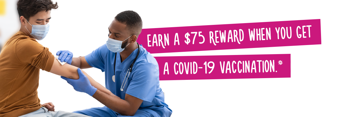 Earn a $75 Reward when you get a COVID-19 Vaccination.